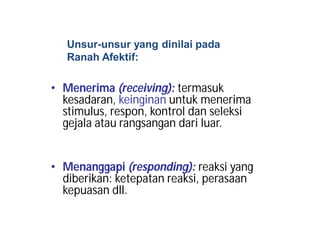 Unsur-unsur yang dinilai pada 
Ranah Afektif: 
• Menerima (receiving): termasuk 
kesadaran, keinginan untuk menerima 
stimulus, respon, kontrol dan seleksi 
gejala atau rangsangan dari luar. 
• Menanggapi (responding): reaksi yang 
diberikan: ketepatan reaksi, perasaan 
kepuasan dll. 
 