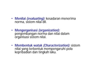 • Menilai (evaluating): kesadaran menerima 
norma, sistem nilai dll. 
• Mengorganisasi (organization): 
pengembangan norma dan nilai dalam 
organisasi sistem nilai. 
• Membentuk watak (Characterization): sistem 
nilai yang terbentuk mempengaruhi pola 
kepribadian dan tingkah laku. 
 