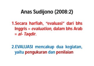 Anas Sudijono (2008:2) 
1.Secara harfiah, “evaluasi” dari bhs 
Inggris = evaluation, dalam bhs Arab 
= al- Taqdir. 
2.EVALUASI mencakup dua kegiatan, 
yaitu pengukuran dan penilaian 
 