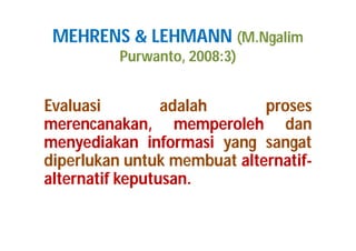 MEHRENS & LEHMANN (M.Ngalim 
Purwanto, 2008:3) 
Evaluasi adalah proses 
merencanakan, memperoleh dan 
menyediakan informasi yang sangat 
diperlukan untuk membuat alternatif-alternatif 
keputusan. 
 