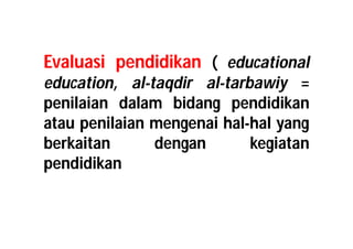 Evaluasi pendidikan ( educational 
education, al-taqdir al-tarbawiy = 
penilaian dalam bidang pendidikan 
atau penilaian mengenai hal-hal yang 
berkaitan dengan kegiatan 
pendidikan 
 