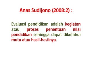 Anas Sudijono (2008:2) : 
Evaluasi pendidikan adalah kegiatan 
atau proses penentuan nilai 
pendidikan sehingga dapat diketahui 
mutu atau hasil-hasilnya. 
 
