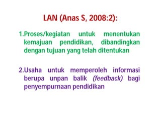 LAN (Anas S, 2008:2): 
1.Proses/kegiatan untuk menentukan 
kemajuan pendidikan, dibandingkan 
dengan tujuan yang telah ditentukan 
2.Usaha untuk memperoleh informasi 
berupa unpan balik (feedback) bagi 
penyempurnaan pendidikan 
 