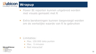 11
Wrapup
 Power BI reporten kunnen uitgebreid worden
met visuals gemaakt met R
 Extra berekeningen kunnen toegevoegd worden
om de werkelijke waarde van R te gebruiken
 Limitaties:
 Max. 150.000 data punten
 Max. 5 minuten
 Niet interactief
 