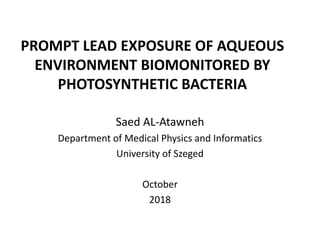 PROMPT LEAD EXPOSURE OF AQUEOUS
ENVIRONMENT BIOMONITORED BY
PHOTOSYNTHETIC BACTERIA
Saed AL-Atawneh
Department of Medical Physics and Informatics
University of Szeged
October
2018
 