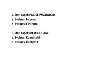 2. Dari aspek POSISI EVALUATOR: 
a. Evaluasi Internal 
b. Evaluasi Eksternal 
3. Dari aspek METODOLOGI: 
a. Evaluasi Kuantitatif 
b. Evaluasi Kualitatif 
 