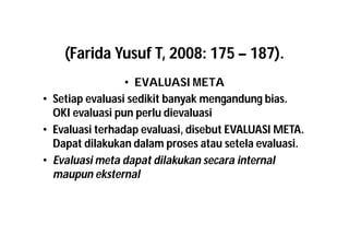 (Farida Yusuf T, 2008: 175 – 187). 
• EVALUASI META 
• Setiap evaluasi sedikit banyak mengandung bias. 
OKI evaluasi pun perlu dievaluasi 
• Evaluasi terhadap evaluasi, disebut EVALUASI META. 
Dapat dilakukan dalam proses atau setela evaluasi. 
• Evaluasi meta dapat dilakukan secara internal 
maupun eksternal 
