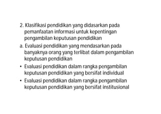 2. Klasifikasi pendidikan yang didasarkan pada 
pemanfaatan informasi untuk kepentingan 
pengambilan keputusan pendidikan 
a. Evaluasi pendidikan yang mendasarkan pada 
banyaknya orang yang terlibat dalam pengambilan 
keputusan pendidikan 
• Evaluasi pendidikan dalam rangka pengambilan 
keputusan pendidikan yang bersifat individual 
• Evaluasi pendidikan dalam rangka pengambilan 
keputusan pendidikan yang bersifat institusional 
 