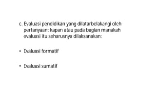 c. Evaluasi pendidikan yang dilatarbelakangi oleh 
pertanyaan: kapan atau pada bagian manakah 
evaluasi itu seharusnya dilaksanakan: 
• Evaluasi formatif 
• Evaluasi sumatif 
 
