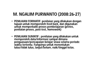 M. NGALIM PURWANTO (2008:26-27) 
• PENILAIAN FORMATIF: penilaian yang dilakukan dengan 
tujuan untuk memperoleh feed back, dan digunakan 
untuk memperbaiki proses pembelajaran (pretes, 
penilaian proses, post-test, homework) 
• PENILAIAN SUMATIF : penilaian yang dilakukan untuk 
memperoleh data/informasi sampai dimana 
penguasaan/pencapaian belajar siswa selama periode 
waktu tertentu. Fungsinya untuk menentukan 
lulus/tidak lulus, lanjut/belum, naik/tinggal kelas. 
 