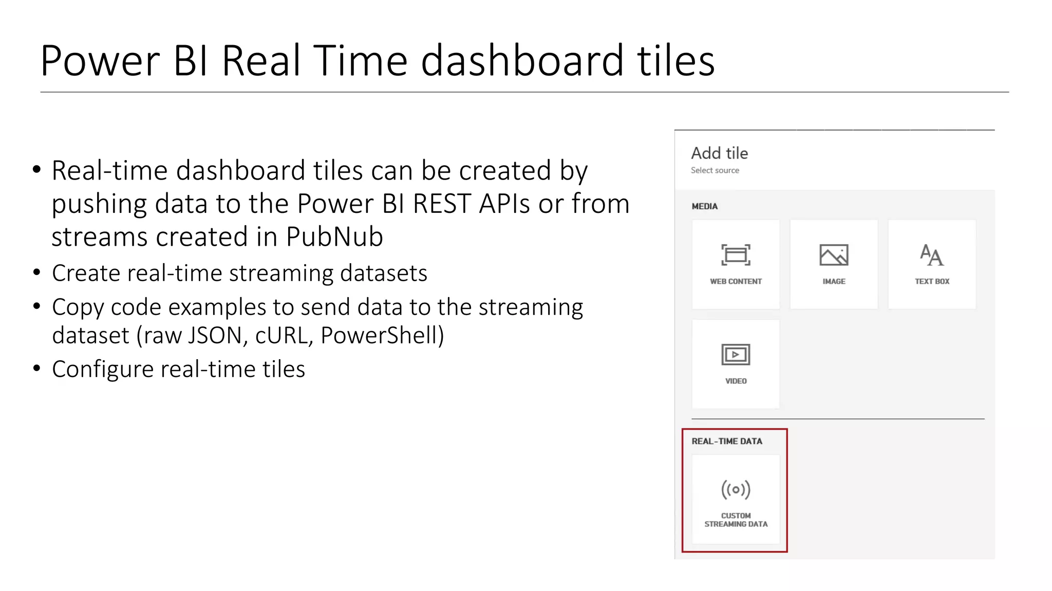 Power BI Real Time dashboard tiles
• Real-time dashboard tiles can be created by
pushing data to the Power BI REST APIs or from
streams created in PubNub
• Create real-time streaming datasets
• Copy code examples to send data to the streaming
dataset (raw JSON, cURL, PowerShell)
• Configure real-time tiles
 