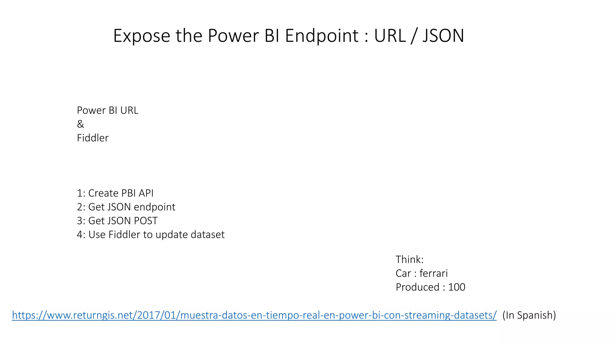 Power BI URL
&
Fiddler
1: Create PBI API
2: Get JSON endpoint
3: Get JSON POST
4: Use Fiddler to update dataset
Think:
Car : ferrari
Produced : 100
Expose the Power BI Endpoint : URL / JSON
https://www.returngis.net/2017/01/muestra-datos-en-tiempo-real-en-power-bi-con-streaming-datasets/ (In Spanish)
 