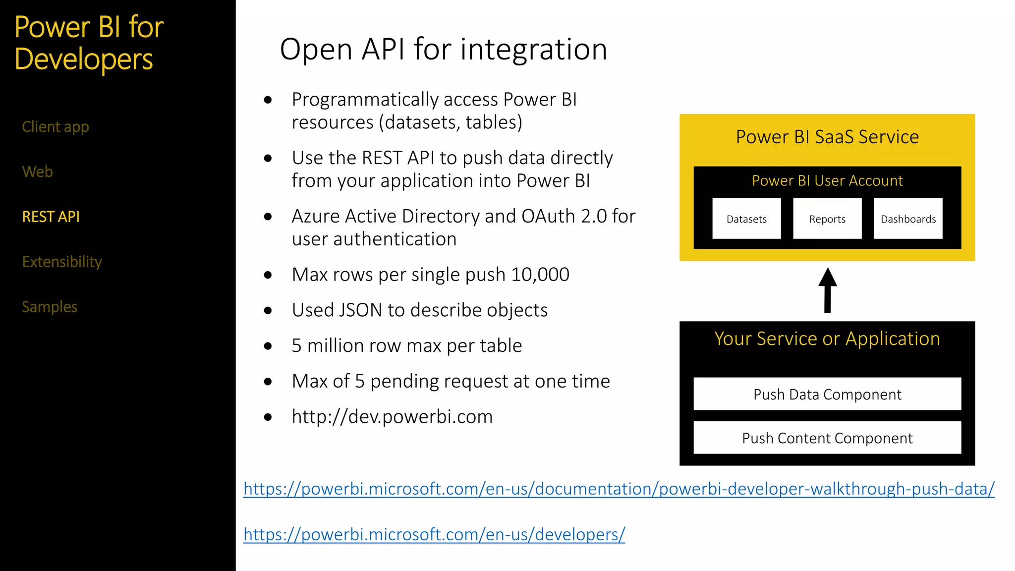 Feature
Open API for integration
 Programmatically access Power BI
resources (datasets, tables)
 Use the REST API to push data directly
from your application into Power BI
 Azure Active Directory and OAuth 2.0 for
user authentication
 Max rows per single push 10,000
 Used JSON to describe objects
 5 million row max per table
 Max of 5 pending request at one time
 http://dev.powerbi.com
Power BI SaaS Service
Power BI User Account
Your Service or Application
Push Data Component
Push Content Component
Datasets Reports Dashboards
Web
REST API
Extensibility
Client app
Power BI for
Developers
Samples
https://powerbi.microsoft.com/en-us/documentation/powerbi-developer-walkthrough-push-data/
https://powerbi.microsoft.com/en-us/developers/
 
