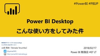 Power BI Desktop
こんな使い方をしてみた件
#PowerBI #PBIJP
2018/02/17
Power BI 勉強会 #07 LT
山田 晃央（Yamada Teruchika）
株式会社アイシーソフト [www.icsoft.jp]
シニアテクニカルマネージャー
@yamad365
http://yamad365.hatenablog.jp
 