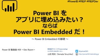 Power BI を
アプリに埋め込みたい？
ならば
Power BI Embedded だ！
～ Power BI Embedded の基礎 ～
#PowerBI #PBIJP #PBIJPDev
山田 晃央（Yamada Teruchika）
株式会社アイシーソフト[www.icsoft.jp]
シニアテクニカルマネージャー @yamad365
http://yamad365.hatenablog.jp
Power BI 勉強会 #09 －Dev Room－
 