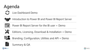 Agenda
Live Dashboard Demo
Introduction to Power BI and Power BI Report Server
Power BI Report Server for the BI user + Demo
Editions, Licensing, Download & Installation + Demo
Branding, Configuration, Utilities and API + Demo
Summary & QA
 