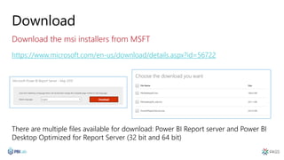 Download
Download the msi installers from MSFT
https://www.microsoft.com/en-us/download/details.aspx?id=56722
There are multiple files available for download: Power BI Report server and Power BI
Desktop Optimized for Report Server (32 bit and 64 bit)
 