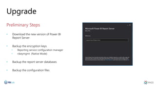 Upgrade
Preliminary Steps
• Download the new version of Power BI
Report Server
• Backup the encryption keys
• Reporting service configuration manager
• rskeymgmt (Native Mode)
• Backup the report server databases
• Backup the configuration files
 