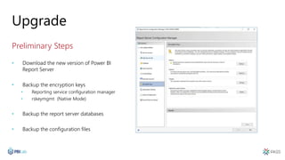 Upgrade
Preliminary Steps
• Download the new version of Power BI
Report Server
• Backup the encryption keys
• Reporting service configuration manager
• rskeymgmt (Native Mode)
• Backup the report server databases
• Backup the configuration files
 