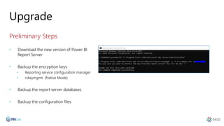 Upgrade
Preliminary Steps
• Download the new version of Power BI
Report Server
• Backup the encryption keys
• Reporting service configuration manager
• rskeymgmt (Native Mode)
• Backup the report server databases
• Backup the configuration files
 