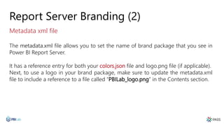 Report Server Branding (2)
The metadata.xml file allows you to set the name of brand package that you see in
Power BI Report Server.
It has a reference entry for both your colors.json file and logo.png file (if applicable).
Next, to use a logo in your brand package, make sure to update the metadata.xml
file to include a reference to a file called “PBILab_logo.png” in the Contents section.
Metadata xml file
 