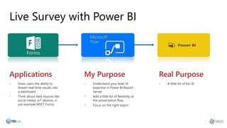 Applications My Purpose Real Purpose
Live Survey with Power BI
• Gives users the ability to
stream real-time results into
a dashboard
• Think about data sources like
social media, IoT devices, in
out example MSFT Forms
• Understand your level of
expertise in Power BI Report
Server
• Add a little bit of flexibility at
the presentation flow
• Focus on the right topics
• A little bit of fun 
 