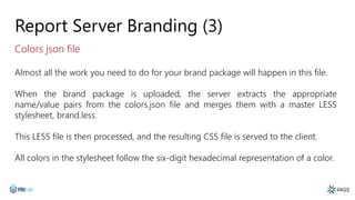 Report Server Branding (3)
Almost all the work you need to do for your brand package will happen in this file.
When the brand package is uploaded, the server extracts the appropriate
name/value pairs from the colors.json file and merges them with a master LESS
stylesheet, brand.less.
This LESS file is then processed, and the resulting CSS file is served to the client.
All colors in the stylesheet follow the six-digit hexadecimal representation of a color.
Colors json file
 