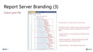 Report Server Branding (3)
Colors json file
Primary Section – button colors, hover colors
Secondary Section – title bar color, search bar, the left-
hand menu (when present), and text color for those
items
Neutral Primary – Home background, Reports Area
background
Neutral Secondary – Text Box background, Folder
Options background, Settings Menu
Neutral Tertiary – Site Settings backgrounds
 