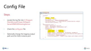 Config File
Steps
• Locate the log file into C:Program
FilesMicrosoft Power BI Report
ServerPBIRSRSHostingService
• Check the config.json file
• Optionally change the logging output
path and the SSAS instance port
 