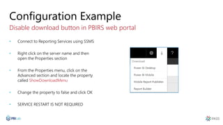 Configuration Example
Disable download button in PBIRS web portal
• Connect to Reporting Services using SSMS
• Right click on the server name and then
open the Properties section
• From the Properties menu, click on the
Advanced section and locate the property
called ShowDownloadMenu
• Change the property to false and click OK
• SERVICE RESTART IS NOT REQUIRED
 