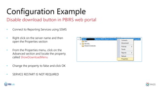 Configuration Example
Disable download button in PBIRS web portal
• Connect to Reporting Services using SSMS
• Right click on the server name and then
open the Properties section
• From the Properties menu, click on the
Advanced section and locate the property
called ShowDownloadMenu
• Change the property to false and click OK
• SERVICE RESTART IS NOT REQUIRED
 