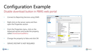 Configuration Example
Disable download button in PBIRS web portal
• Connect to Reporting Services using SSMS
• Right click on the server name and then
open the Properties section
• From the Properties menu, click on the
Advanced section and locate the property
called ShowDownloadMenu
• Change the property to false and click OK
• SERVICE RESTART IS NOT REQUIRED
 