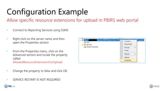 Configuration Example
Allow specific resource extensions for upload in PBIRS web portal
• Connect to Reporting Services using SSMS
• Right click on the server name and then
open the Properties section
• From the Properties menu, click on the
Advanced section and locate the property
called
AllowedResourceExtensionsForUpload
• Change the property to false and click OK
• SERVICE RESTART IS NOT REQUIRED
 