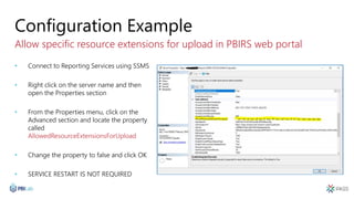 Configuration Example
Allow specific resource extensions for upload in PBIRS web portal
• Connect to Reporting Services using SSMS
• Right click on the server name and then
open the Properties section
• From the Properties menu, click on the
Advanced section and locate the property
called
AllowedResourceExtensionsForUpload
• Change the property to false and click OK
• SERVICE RESTART IS NOT REQUIRED
 