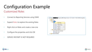 Configuration Example
Customized Roles
• Connect to Reporting Services using SSMS
• Expand Roles to explore the existing Roles
• Right click on Roles and create a new one
• Configure the properties and click OK
• SERVICE RESTART IS NOT REQUIRED
 