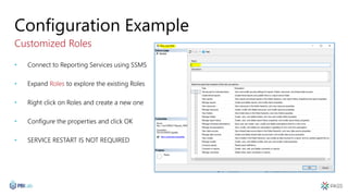 Configuration Example
Customized Roles
• Connect to Reporting Services using SSMS
• Expand Roles to explore the existing Roles
• Right click on Roles and create a new one
• Configure the properties and click OK
• SERVICE RESTART IS NOT REQUIRED
 