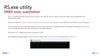 RS.exe utility
PBRIS tasks automation
• The rs.exe utility processes script that you provide in an input file. Use this utility to automate report server deployment and
administration tasks.
• RS.exe is located at Program FilesMicrosoft SQL Server110ToolsBinn. You can run the utility from any folder on your file system.
• To run the tool, you must have permission to connect to the report server instance you are running the script against. You can run
scripts to make changes to the local computer or a remote computer.
• The script is a RSS (Reporting Services script) file in SSRS
• The following example migrates content from the native mode Sourceserver to the native mode Targetserver.
 