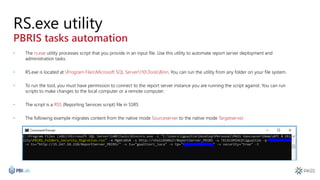 RS.exe utility
PBRIS tasks automation
• The rs.exe utility processes script that you provide in an input file. Use this utility to automate report server deployment and
administration tasks.
• RS.exe is located at Program FilesMicrosoft SQL Server110ToolsBinn. You can run the utility from any folder on your file system.
• To run the tool, you must have permission to connect to the report server instance you are running the script against. You can run
scripts to make changes to the local computer or a remote computer.
• The script is a RSS (Reporting Services script) file in SSRS
• The following example migrates content from the native mode Sourceserver to the native mode Targetserver.
 