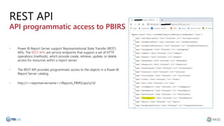 REST API
API programmatic access to PBIRS
• Power BI Report Server support Representational State Transfer (REST)
APIs. The REST APIs are service endpoints that support a set of HTTP
operations (methods), which provide create, retrieve, update, or delete
access for resources within a report server.
• The REST API provides programmatic access to the objects in a Power BI
Report Server catalog.
• http://<<reportservername>>/Reports_PBIRS/api/v2.0/
 
