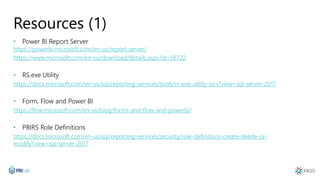 Resources (1)
• Power BI Report Server
https://powerbi.microsoft.com/en-us/report-server/
https://www.microsoft.com/en-us/download/details.aspx?id=56722
• RS.exe Utility
https://docs.microsoft.com/en-us/sql/reporting-services/tools/rs-exe-utility-ssrs?view=sql-server-2017
• Form, Flow and Power BI
https://flow.microsoft.com/en-us/blog/forms-and-flow-and-powerbi/
• PBIRS Role Definitions
https://docs.microsoft.com/en-us/sql/reporting-services/security/role-definitions-create-delete-or-
modify?view=sql-server-2017
 