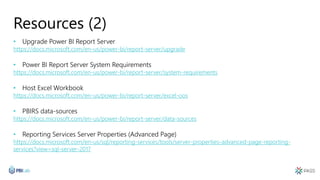 Resources (2)
• Upgrade Power BI Report Server
https://docs.microsoft.com/en-us/power-bi/report-server/upgrade
• Power BI Report Server System Requirements
https://docs.microsoft.com/en-us/power-bi/report-server/system-requirements
• Host Excel Workbook
https://docs.microsoft.com/en-us/power-bi/report-server/excel-oos
• PBIRS data-sources
https://docs.microsoft.com/en-us/power-bi/report-server/data-sources
• Reporting Services Server Properties (Advanced Page)
https://docs.microsoft.com/en-us/sql/reporting-services/tools/server-properties-advanced-page-reporting-
services?view=sql-server-2017
 