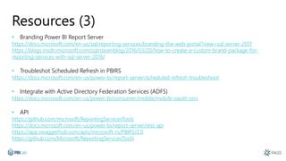 Resources (3)
• Branding Power BI Report Server
https://docs.microsoft.com/en-us/sql/reporting-services/branding-the-web-portal?view=sql-server-2017
https://blogs.msdn.microsoft.com/sqlrsteamblog/2016/03/20/how-to-create-a-custom-brand-package-for-
reporting-services-with-sql-server-2016/
• Troubleshot Scheduled Refresh in PBIRS
https://docs.microsoft.com/en-us/power-bi/report-server/scheduled-refresh-troubleshoot
• Integrate with Active Directory Federation Services (ADFS)
https://docs.microsoft.com/en-us/power-bi/consumer/mobile/mobile-oauth-ssrs
• API
https://github.com/microsoft/ReportingServicesTools
https://docs.microsoft.com/en-us/power-bi/report-server/rest-api
https://app.swaggerhub.com/apis/microsoft-rs/PBIRS/2.0
https://github.com/Microsoft/ReportingServicesTools
 