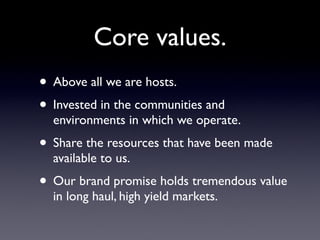 Core values.
• Above all we are hosts.
• Invested in the communities and
  environments in which we operate.
• Share the resources that have been made
  available to us.
• Our brand promise holds tremendous value
  in long haul, high yield markets.
 