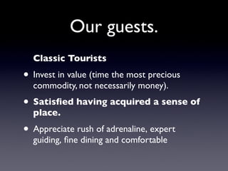 Our guests.
  Classic Tourists
• Invest in value (time the most precious
  commodity, not necessarily money).
• Satisﬁed having acquired a sense of
  place.
• Appreciate rush of adrenaline, expert
  guiding, ﬁne dining and comfortable
 