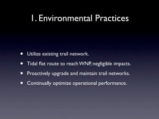1. Environmental Practices


•   Utilize existing trail network.

•   Tidal ﬂat route to reach WNP, negligible impacts.

•   Proactively upgrade and maintain trail networks.

•   Continually optimize operational performance.
 