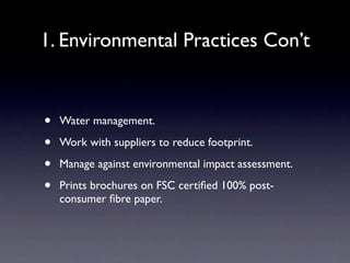 1. Environmental Practices Con’t


•   Water management.

•   Work with suppliers to reduce footprint.

•   Manage against environmental impact assessment.

•   Prints brochures on FSC certiﬁed 100% post-
    consumer ﬁbre paper.
 