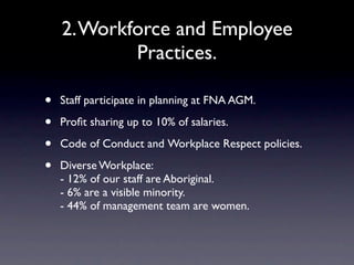 2. Workforce and Employee
            Practices.

•   Staff participate in planning at FNA AGM.

•   Proﬁt sharing up to 10% of salaries.

•   Code of Conduct and Workplace Respect policies.

•   Diverse Workplace:
    - 12% of our staff are Aboriginal.
    - 6% are a visible minority.
    - 44% of management team are women.
 