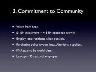 3. Commitment to Community

•   We’re from here.

•   $1.6M investment = ~ $4M economic activity.

•   Employ local residents when possible.

•   Purchasing policy favours local, Aboriginal suppliers.

•   FNA goal to be world class.

•   Leakage - 35 seasonal employee
 