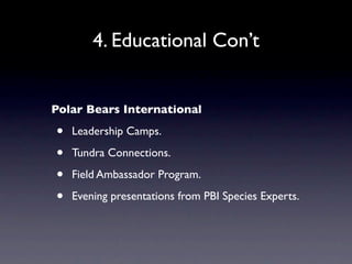 4. Educational Con’t


Polar Bears International

•   Leadership Camps.

•   Tundra Connections.

•   Field Ambassador Program.

•   Evening presentations from PBI Species Experts.
 