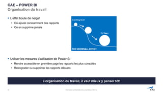 Information confidentielle et/ou propriété de CAE inc.
CAE – POWER BI
Organisation du travail
▪ L’effet boule de neige!
▪ On ajoute constamment des rapports
▪ On en supprime jamais
▪ Utiliser les mesures d’utilisation de Power BI
▪ Rendre accessible en première page les rapports les plus consultés
▪ Rétrograder ou supprimer les rapports désuets
18
L’organisation du travail, il vaut mieux y penser tôt!
 